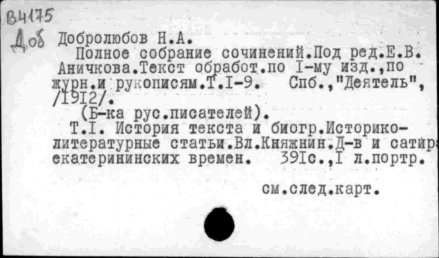 ﻿
До$
Добролюбов Н.А.
Полное собрание сочинений.Под ред.Е.В. Аничкова.Текст обработало 1-му изд.,по /?§12/ №описям,^*1~9, Спб.,"Деятель”, (Б-ка рус.писателей).
Т.1. История текста и биогр.Историко-литературные статьи.Вл.Княжнин.Д-в и сатир екатерининских времен. 391с.,I л.портр.
см.след.карт